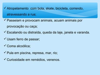 Atropelamento com bola, skate, bicicleta, correndo,
atravessando a rua;
Passeiam e provocam animais, acuam animais por
provocação ou caça;
Escalando ou distraída, queda da laje, janela e varanda.
Usam ferro de passar;
Coma alcoólica;
Pula em piscina, represa, mar, rio;
Curiosidade em remédios, venenos.
 