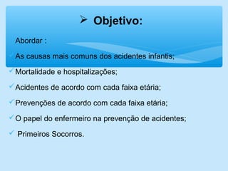 Abordar :
As causas mais comuns dos acidentes infantis;
Mortalidade e hospitalizações;
Acidentes de acordo com cada faixa etária;
Prevenções de acordo com cada faixa etária;
O papel do enfermeiro na prevenção de acidentes;
 Primeiros Socorros.
 Objetivo:
 