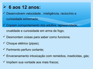  6 aos 12 anos:
 Desenvolvem velocidade , inteligência, raciocínio e
curiosidade extremada;
 Copiam comportamento dos adultos, agressividade;
crueldade e curiosidade em arma de fogo;
 Desmontam coisas para saber como funciona;
 Choque elétrico (pipas);
 Ferimento perfuro cortante;
 Envenenamento intoxicação com remédios, inseticidas, gás;
 Impõem sua vontade aos mais fracos;
 