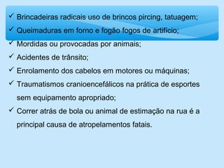  Brincadeiras radicais uso de brincos pircing, tatuagem;
 Queimaduras em forno e fogão fogos de artifício;
 Mordidas ou provocadas por animais;
 Acidentes de trânsito;
 Enrolamento dos cabelos em motores ou máquinas;
 Traumatismos cranioencefálicos na prática de esportes
sem equipamento apropriado;
 Correr atrás de bola ou animal de estimação na rua é a
principal causa de atropelamentos fatais.
 