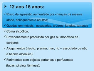  12 aos 15 anos:
Risco de agressão aumentado por crianças da mesma
idade, delinquentes e adultos;
Quedas em móveis, escadarias, árvores, janelas, terraços
Coma alcoólico;
Envenenamento produzido por gás ou monóxido de
carbono;
Afogamentos (riacho, piscina, mar, rio – associado ou não
a bebida alcoólica);
Ferimentos com objetos cortantes e perfurantes
(facas, pircing ,lâminas);
 