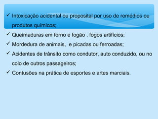  Intoxicação acidental ou proposital por uso de remédios ou
produtos químicos;
 Queimaduras em forno e fogão , fogos artifícios;
 Mordedura de animais, e picadas ou ferroadas;
 Acidentes de trânsito como condutor, auto conduzido, ou no
colo de outros passageiros;
 Contusões na prática de esportes e artes marciais.
 