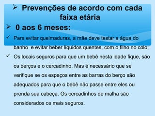  Prevenções de acordo com cada
faixa etária
 0 aos 6 meses:
 Para evitar queimaduras, a mãe deve testar a água do
banho e evitar beber líquidos quentes, com o filho no colo;
 Os locais seguros para que um bebê nesta idade fique, são
os berços e o cercadinho. Mas é necessário que se
verifique se os espaços entre as barras do berço são
adequados para que o bebê não passe entre eles ou
prenda sua cabeça. Os cercadinhos de malha são
considerados os mais seguros.
 
