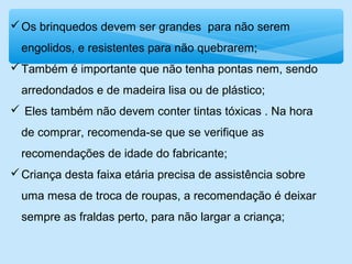 Os brinquedos devem ser grandes para não serem
engolidos, e resistentes para não quebrarem;
Também é importante que não tenha pontas nem, sendo
arredondados e de madeira lisa ou de plástico;
 Eles também não devem conter tintas tóxicas . Na hora
de comprar, recomenda-se que se verifique as
recomendações de idade do fabricante;
Criança desta faixa etária precisa de assistência sobre
uma mesa de troca de roupas, a recomendação é deixar
sempre as fraldas perto, para não largar a criança;
 