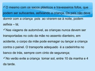 O mesmo com os sacos plásticos e travesseiros fofos, que
podem ser sufocantes, asfixiando a criança. Os pais não deve
dormir com a criança pois ao virarem-se à noite, podem
asfixia – lá;
Nas viagens de automóvel, as crianças nunca devem ser
transportadas no colo da mãe no assento dianteiro, em
acidente, o corpo da mãe pode esmagar ou lançar a criança
contra o painel. O transporte adequado é a cadeirinha no
banco de trás, sempre com cinto de segurança;
No verão evite a criança tomar sol, entre 10 da manha e 4
da tarde.
 