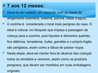  7 aos 12 meses:
 Deve-se ter cuidado, em especial, com os riscos de
afogamento (banheira, cisterna, piscina, balde d’agua);
 A cozinha é considerada o local mais perigoso da casa. O
ideal é colocar um bloqueio que impeça a passagem da
criança para a cozinha, pois líquidos e alimentos quentes,
fios elétricos, torradeiras, bules, garrafas e o próprio fogão
são perigosos, assim como a tábua de passar roupa;
 Nesta etapa, deve-se manter fora do alcance das crianças
todos os remédios e venenos, assim como os produtos
perigosos, que devem ser mantidos em suas embalagens
originais;
 