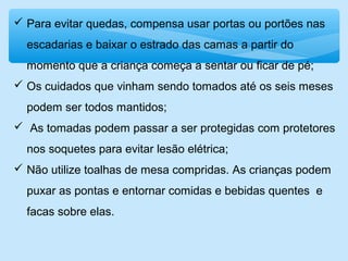  Para evitar quedas, compensa usar portas ou portões nas
escadarias e baixar o estrado das camas a partir do
momento que a criança começa a sentar ou ficar de pé;
 Os cuidados que vinham sendo tomados até os seis meses
podem ser todos mantidos;
 As tomadas podem passar a ser protegidas com protetores
nos soquetes para evitar lesão elétrica;
 Não utilize toalhas de mesa compridas. As crianças podem
puxar as pontas e entornar comidas e bebidas quentes e
facas sobre elas.
 