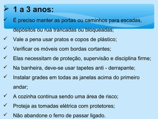  1 a 3 anos:
 É preciso manter as portas ou caminhos para escadas,
depósitos ou rua trancadas ou bloqueadas;
 Vale a pena usar pratos e copos de plástico;
 Verificar os móveis com bordas cortantes;
 Elas necessitam de proteção, supervisão e disciplina firme;
 Na banheira, deve-se usar tapetes anti - derrapante;
 Instalar grades em todas as janelas acima do primeiro
andar;
 A cozinha continua sendo uma área de risco;
 Proteja as tomadas elétrica com protetores;
 Não abandone o ferro de passar ligado.
 