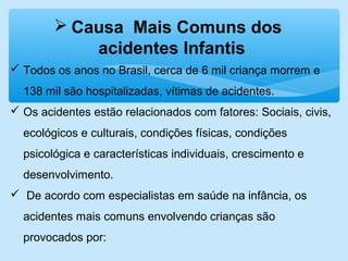 Todos os anos no Brasil, cerca de 6 mil criança morrem e
138 mil são hospitalizadas, vítimas de acidentes.
 Os acidentes estão relacionados com fatores: Sociais, civis,
ecológicos e culturais, condições físicas, condições
psicológica e características individuais, crescimento e
desenvolvimento.
 De acordo com especialistas em saúde na infância, os
acidentes mais comuns envolvendo crianças são
provocados por:
 Causa Mais Comuns dos
acidentes Infantis
 