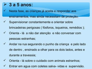 3 a 5 anos:
 Nesta fase, as crianças já aceita e responder aos
ensinamentos, mas ainda necessitam de proteção;
 Supervisionar constantemente e orientar sobre
brincadeiras perigosas ( fósforos, isqueiros, remédios );
 Orienta - lá a não dar atenção e não conversar com
pessoas estranhas;
 Andar na rua segurando o punho da criança e pelo lado
de dentro , ensinado a olhar para os dois lados, antes e
durante a travessia;
 Orienta - lá sobre o cuidado com animais estranhos;
 Entrar em agua com coletes salva- vidas e supervisão.
 