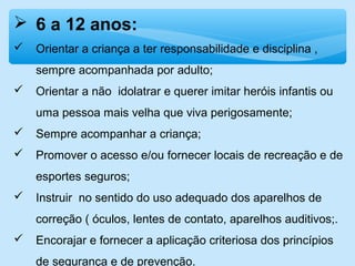  6 a 12 anos:
 Orientar a criança a ter responsabilidade e disciplina ,
sempre acompanhada por adulto;
 Orientar a não idolatrar e querer imitar heróis infantis ou
uma pessoa mais velha que viva perigosamente;
 Sempre acompanhar a criança;
 Promover o acesso e/ou fornecer locais de recreação e de
esportes seguros;
 Instruir no sentido do uso adequado dos aparelhos de
correção ( óculos, lentes de contato, aparelhos auditivos;.
 Encorajar e fornecer a aplicação criteriosa dos princípios
de segurança e de prevenção.
 