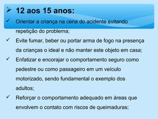  12 aos 15 anos:
 Orientar a criança na cena do acidente evitando
repetição do problema;
 Evite fumar, beber ou portar arma de fogo na presença
da crianças o ideal e não manter este objeto em casa;
 Enfatizar e encorajar o comportamento seguro como
pedestre ou como passageiro em um veículo
motorizado, sendo fundamental o exemplo dos
adultos;
 Reforçar o comportamento adequado em áreas que
envolvem o contato com riscos de queimaduras;
 
