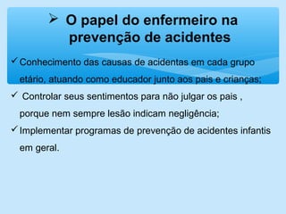  O papel do enfermeiro na
prevenção de acidentes
Conhecimento das causas de acidentas em cada grupo
etário, atuando como educador junto aos pais e crianças;
 Controlar seus sentimentos para não julgar os pais ,
porque nem sempre lesão indicam negligência;
Implementar programas de prevenção de acidentes infantis
em geral.
 
 