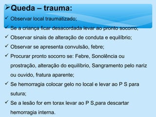 Queda – trauma:
 Observar local traumatizado;
 Se a criança ficar desacordada levar ao pronto socorro;
 Observar sinais de alteração de conduta e equilíbrio;
 Observar se apresenta convulsão, febre;
 Procurar pronto socorro se: Febre, Sonolência ou
prostração, alteração do equilíbrio, Sangramento pelo nariz
ou ouvido, fratura aparente;
 Se hemorragia colocar gelo no local e levar ao P S para
sutura;
 Se a lesão for em torax levar ao P S,para descartar
hemorragia interna.
 