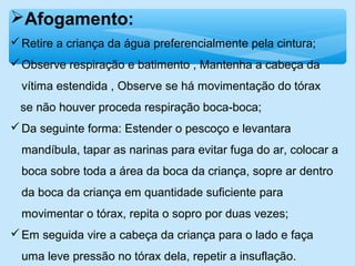 Afogamento:
Retire a criança da água preferencialmente pela cintura;
Observe respiração e batimento , Mantenha a cabeça da
vítima estendida , Observe se há movimentação do tórax
se não houver proceda respiração boca-boca;
Da seguinte forma: Estender o pescoço e levantara
mandíbula, tapar as narinas para evitar fuga do ar, colocar a
boca sobre toda a área da boca da criança, sopre ar dentro
da boca da criança em quantidade suficiente para
movimentar o tórax, repita o sopro por duas vezes;
Em seguida vire a cabeça da criança para o lado e faça
uma leve pressão no tórax dela, repetir a insuflação.
 
