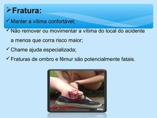 Fratura:
Manter a vítima confortável;
Não remover ou movimentar a vítima do local do acidente
a menos que corra risco maior;
Chame ajuda especializada;
Fraturas de ombro e fêmur são potencialmente fatais.
 
