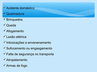 Acidente doméstico
Queimadura
Brinquedos
Queda
Afogamento
Lesão elétrica
Intoxicações e envenenamento
Sufocamento ou engasgamento
Falta de segurança no transporte
Atropelamento
Armas de fogo
 