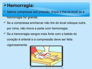 Hemorragia:
 Aplicar compressa sob pressão, limpa e fria no local se a
hemorragia for grande;
 Se a compressa encharcar não tire do local coloque outra
por cima, não mova a parte com hemorragia;
 Se a hemorragia sangra mais forte com a batida do
coração é arterial e a compressão deve ser feita
vigorosamente.
 