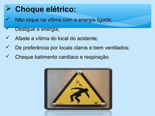  Choque elétrico:
 Não toque na vítima com a energia ligada;
 Desligue a energia;
 Afaste a vítima do local do acidente;
 De preferência por locais claros e bem ventilados;
 Cheque batimento cardíaco e respiração.
 
