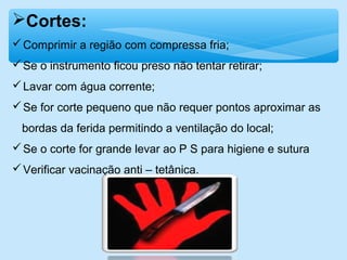 Cortes:
Comprimir a região com compressa fria;
Se o instrumento ficou preso não tentar retirar;
Lavar com água corrente;
Se for corte pequeno que não requer pontos aproximar as
bordas da ferida permitindo a ventilação do local;
Se o corte for grande levar ao P S para higiene e sutura
Verificar vacinação anti – tetânica.
 