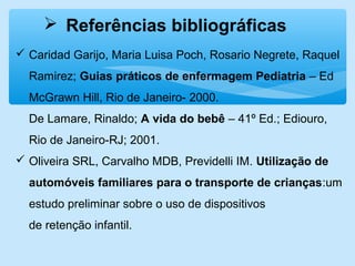 Referências bibliográficas
 Caridad Garijo, Maria Luisa Poch, Rosario Negrete, Raquel
Ramirez; Guias práticos de enfermagem Pediatria – Ed
McGrawn Hill, Rio de Janeiro- 2000.
De Lamare, Rinaldo; A vida do bebê – 41º Ed.; Ediouro,
Rio de Janeiro-RJ; 2001.
 Oliveira SRL, Carvalho MDB, Previdelli IM. Utilização de
automóveis familiares para o transporte de crianças:um
estudo preliminar sobre o uso de dispositivos
de retenção infantil.
 