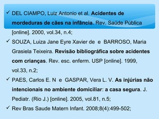  DEL CIAMPO, Luiz Antonio et al. Acidentes de
mordeduras de cães na infância. Rev. Saúde Pública
[online]. 2000, vol.34, n.4;
 SOUZA, Luiza Jane Eyre Xavier de e BARROSO, Maria
Grasiela Teixeira. Revisão bibliográfica sobre acidentes
com crianças. Rev. esc. enferm. USP [online]. 1999,
vol.33, n.2;
 PAES, Carlos E. N e GASPAR, Vera L. V. As injúrias não
intencionais no ambiente domiciliar: a casa segura. J.
Pediatr. (Rio J.) [online]. 2005, vol.81, n.5;
 Rev Bras Saude Matern Infant. 2008;8(4):499-502;
 