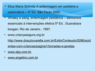  Eliza Maria Schmitz A enfermagem em pediatria e
puericultura – 4º Ed São Paulo 2005;
 Whaley e eang, enfermagem pediátrica – elementos
essenciais á intervenções efetiva 5º Ed , Guanabara
koogan, Rio de Janeiro , 1997.
• www.criançasegura.org.br
http://www.drauziovarella.com.br/ExibirConteudo/5286/acid
entes-com-criancas/pagina1/tomadas-e-janelas
• www.sbp.com.br
• www.angelino.com.br
 
 