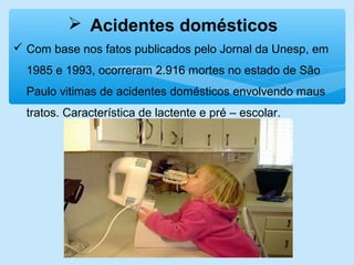  Acidentes domésticos
 Com base nos fatos publicados pelo Jornal da Unesp, em
1985 e 1993, ocorreram 2.916 mortes no estado de São
Paulo vitimas de acidentes domésticos envolvendo maus
tratos. Característica de lactente e pré – escolar.
 