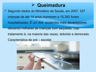  Queimadura
 Segundo dados do Ministério da Saúde, em 2007, 337
crianças de até 14 anos morreram e 15.392 foram
hospitalizadas. É um dos acidentes mais devastadores
deixando milhares de crianças com sequelas, cujo
tratamento é, na maioria das vezes, dolorido e demorado.
Característica de pré – escolar.
 