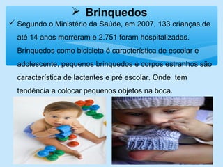  Brinquedos
 Segundo o Ministério da Saúde, em 2007, 133 crianças de
até 14 anos morreram e 2.751 foram hospitalizadas.
Brinquedos como bicicleta é característica de escolar e
adolescente, pequenos brinquedos e corpos estranhos são
característica de lactentes e pré escolar. Onde tem
tendência a colocar pequenos objetos na boca.
 