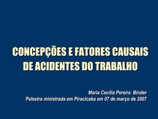 CONCEPÇÕES E FATORES CAUSAIS DE ACIDENTES DO TRABALHO Maria Cecília Pereira  Binder Palestra ministrada em Piracicaba em 07 de março de 2007 