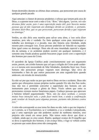 www.projetospurgeon.com.br 10 
foram destruídos durante as ultimas duas semanas, que pereceram por causa de qualquer grande pecado. 
Aqui antecipo o clamor de pessoas prudentes e zelosas que temem pela arca de Deus, e a querem tocar com a mão e Uzá. ―Bem,‖ dirá algum, ―porem, nós não devemos falar assim, pois é uma superstição muito útil, pois haveria muitas pessoas que já não viajariam aos domingos devido ao acidente, e, portanto, devemos dizer-lhes, que os que pereceram, pereceram devido a que viajaram no domingo.‖ 
Irmãos, eu não diria uma mentira para salvar uma alma, e isso seria dizer mentiras, pois não é verdade. Eu faria qualquer coisa para interromper o trabalho aos domingos e o pecado, mas não forjaria uma falsidade, ainda mesmo para conseguir isso. Essas pessoas poderiam ter falecido na segunda- feira igual como no domingo. Deus não dá uma imunidade especial a algum dia da semana, e os acidentes podem ocorrer em qualquer momento, e é somente uma fraude piedosa quando buscamos jogar assim com a superstição dos homens por causa de Cristo. 
O sacerdote da Igreja Católica pode consistentemente usar um argumento assim, porem, um cristão honesto que crê que a religião de Cristo pode cuidar- se a si mesma sem necessidade de falar falsidades, desdenha fazer isso. Esses homens não pereceram porque viajaram num domingo. Que sirva de testemunha o fato de que outros pereceram em uma segunda-feira quando andavam, em missão de misericórdia. 
Eu não sei por que razão ou por que motivo Deus enviou o acidente. Deus não queira que ofereçamos nossas próprias razões quando Ele não deu Sua razão, mas não nos é permitido converter a superstição dos homens em um instrumento para avançar a glória de Deus. Vocês sabem que entre os protestantes existem muitos fanatismos papais. Conheço pessoas que aprovam o batismo infantil argumentando: ―Bem, não faz dano nenhum, e existem muitas boas intenções nele, e pode fazer muito bem, e ainda a confirmação pode resultar de benção para algumas pessoas, portanto não falemos contra isso.‖ 
A mim não corresponde se esse tema faz dano ou não, tudo o que me importa é se é correto, se é Escriturístico, se é verdadeiro, e se a verdade é prejudicada, que é uma suposição que não podemos aceitar de nenhuma maneira, esse prejuízo não estará em nossa porta. Não temos outro dever que dizer a verdade, ainda que os céus caiam. Repito, qualquer avanço do Evangelho que se deva à superstição dos homens, é um avanço falso, e logo se voltará contra as pessoas que usam dessa arma não consagrada.  