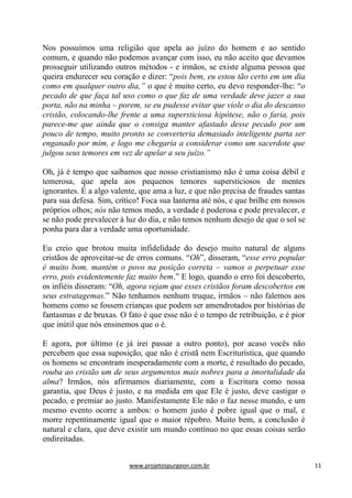 www.projetospurgeon.com.br 11 
Nos possuímos uma religião que apela ao juízo do homem e ao sentido comum, e quando não podemos avançar com isso, eu não aceito que devamos prosseguir utilizando outros métodos - e irmãos, se existe alguma pessoa que queira endurecer seu coração e dizer: ―pois bem, eu estou tão certo em um dia como em qualquer outro dia,” o que é muito certo, eu devo responder-lhe: ―o pecado de que faça tal uso como o que faz de uma verdade deve jazer a sua porta, não na minha – porem, se eu pudesse evitar que viole o dia do descanso cristão, colocando-lhe frente a uma supersticiosa hipótese, não o faria, pois parece-me que ainda que o consiga manter afastado desse pecado por um pouco de tempo, muito pronto se converteria demasiado inteligente parta ser enganado por mim, e logo me chegaria a considerar como um sacerdote que julgou seus temores em vez de apelar a seu juízo.” 
Oh, já é tempo que saibamos que nosso cristianismo não é uma coisa débil e temerosa, que apela aos pequenos temores supersticiosos de mentes ignorantes. É a algo valente, que ama a luz, e que não precisa de fraudes santas para sua defesa. Sim, crítico! Foca sua lanterna até nós, e que brilhe em nossos próprios olhos; nós não temos medo, a verdade é poderosa e pode prevalecer, e se não pode prevalecer à luz do dia, e não temos nenhum desejo de que o sol se ponha para dar a verdade uma oportunidade. 
Eu creio que brotou muita infidelidade do desejo muito natural de alguns cristãos de aproveitar-se de erros comuns. ―Oh‖, disseram, ―esse erro popular é muito bom, mantém o povo na posição correta – vamos o perpetuar esse erro, pois evidentemente faz muito bem.‖ E logo, quando o erro foi descoberto, os infiéis disseram: ―Oh, agora vejam que esses cristãos foram descobertos em seus estratagemas.‖ Não tenhamos nenhum truque, irmãos – não falemos aos homens como se fossem crianças que podem ser amendrotados por histórias de fantasmas e de bruxas. O fato é que esse não é o tempo de retribuição, e é pior que inútil que nós ensinemos que o é. 
E agora, por último (e já irei passar a outro ponto), por acaso vocês não percebem que essa suposição, que não é cristã nem Escriturística, que quando os homens se encontram inesperadamente com a morte, é resultado do pecado, rouba ao cristão um de seus argumentos mais nobres para a imortalidade da alma? Irmãos, nós afirmamos diariamente, com a Escritura como nossa garantia, que Deus é justo, e na medida em que Ele é justo, deve castigar o pecado, e premiar ao justo. Manifestamente Ele não o faz nesse mundo, e um mesmo evento ocorre a ambos: o homem justo é pobre igual que o mal, e morre repentinamente igual que o maior répobro. Muito bem, a conclusão é natural e clara, que deve existir um mundo contínuo no que essas coisas serão endireitadas.  