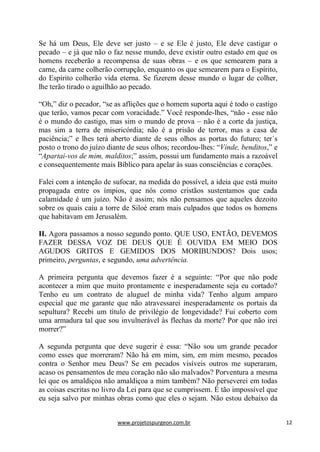 www.projetospurgeon.com.br 12 
Se há um Deus, Ele deve ser justo – e se Ele é justo, Ele deve castigar o pecado – e já que não o faz nesse mundo, deve existir outro estado em que os homens receberão a recompensa de suas obras – e os que semearem para a carne, da carne colherão corrupção, enquanto os que semearem para o Espírito, do Espírito colherão vida eterna. Se fizerem desse mundo o lugar de colher, lhe terão tirado o aguilhão ao pecado. 
―Oh,‖ diz o pecador, ―se as aflições que o homem suporta aqui é todo o castigo que terão, vamos pecar com voracidade.‖ Você responde-lhes, ―não - esse não é o mundo do castigo, mas sim o mundo de prova – não é a corte da justiça, mas sim a terra de misericórdia; não é a prisão de terror, mas a casa de paciência;‖ e lhes terá aberto diante de seus olhos as portas do futuro; ter´s posto o trono do juízo diante de seus olhos; recordou-lhes: ―Vinde, benditos,‖ e ―Apartai-vos de mim, malditos;‖ assim, possui um fundamento mais a razoável e consequentemente mais Bíblico para apelar às suas consciências e corações. 
Falei com a intenção de sufocar, na medida do possível, a ideia que está muito propagada entre os ímpios, que nós como cristãos sustentamos que cada calamidade é um juízo. Não é assim; nós não pensamos que aqueles dezoito sobre os quais caiu a torre de Siloé eram mais culpados que todos os homens que habitavam em Jerusalém. 
II. Agora passamos a nosso segundo ponto. QUE USO, ENTÃO, DEVEMOS FAZER DESSA VOZ DE DEUS QUE É OUVIDA EM MEIO DOS AGUDOS GRITOS E GEMIDOS DOS MORIBUNDOS? Dois usos; primeiro, perguntas, e segundo, uma advertência. 
A primeira pergunta que devemos fazer é a seguinte: ―Por que não pode acontecer a mim que muito prontamente e inesperadamente seja eu cortado? Tenho eu um contrato de aluguel de minha vida? Tenho algum amparo especial que me garante que não atravessarei inesperadamente os portais da sepultura? Recebi um título de privilégio de longevidade? Fui coberto com uma armadura tal que sou invulnerável às flechas da morte? Por que não irei morrer?‖ 
A segunda pergunta que deve sugerir é essa: ―Não sou um grande pecador como esses que morreram? Não há em mim, sim, em mim mesmo, pecados contra o Senhor meu Deus? Se em pecados visíveis outros me superaram, acaso os pensamentos de meu coração não são malvados? Porventura a mesma lei que os amaldiçoa não amaldiçoa a mim também? Não perseverei em todas as coisas escritas no livro da Lei para que se cumprissem. É tão impossível que eu seja salvo por minhas obras como que eles o sejam. Não estou debaixo da  