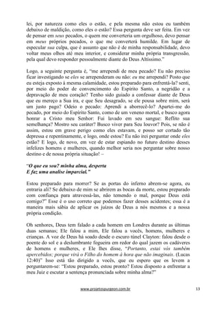 www.projetospurgeon.com.br 13 
lei, por natureza como eles o estão, e pela mesma não estou eu também debaixo de maldição, como eles o estão? Essa pergunta deve ser feita. Em vez de pensar em seus pecados, o quem me converteria um orgulhoso, devo pensar em meus próprios pecados, o que me converterá humilde. Em lugar de especular sua culpa, que é assunto que não é de minha responsabilidade, devo voltar meus olhos até meu interior, e considerar minha própria transgressão, pela qual devo responder pessoalmente diante do Deus Altíssimo.‖ 
Logo, a seguinte pergunta é, ―me arrependi de meu pecado? Eu não preciso ficar investigando se eles se arrependeram ou não: eu me arrependi? Posto que eu esteja exposto à mesma calamidade, estou preparado para enfrentá-la? senti, por meio do poder de convencimento do Espírito Santo, a negridão e a depravação de meu coração? Tenho sido guiado a confessar diante de Deus que eu mereço a Sua ira, e que Seu desagrado, se ele pousa sobre mim, será um justo pago? Odeio o pecado: Aprendi a aborrecê-lo? Apartei-me do pecado, por meio do Espírito Santo, como de um veneno mortal, e busco agora honrar a Cristo meu Senhor: Fui lavado em seu sangue: Reflito sua semelhança? Mostro seu caráter? Busco viver para Seu louvor? Pois, se não é assim, estou em grave perigo como eles estavam, e posso ser cortado tão depressa e repentinamente, e logo, onde estou? Eu não irei perguntar onde eles estão? E logo, de novo, em vez de estar espiando no futuro destino desses infelizes homens e mulheres, quando melhor seria nos perguntar sobre nosso destino e de nossa própria situação! – 
―O que eu sou? minha alma, desperta 
E faz uma analise imparcial.” 
Estou preparado para morrer? Se as portas do inferno abrem-se agora, eu entraria ali? Se debaixo de mim se abrirem as bocas da morte, estou preparado com confiança para atravessá-las, não temendo o mal, porque Deus está comigo?‖ Esse é o uso correto que podemos fazer desses acidentes; essa é a maneira mais sábia de aplicar os juízos de Deus a nós mesmos e a nossa própria condição. 
Oh senhores, Deus tem falado a cada homem em Londres durante as últimas duas semanas; Ele falou a mim, Ele falou a vocês, homens, mulheres e crianças. A voz de Deus há soado desde o escuro túnel Clayton: falou desde o poente do sol e a deslumbrante fogueira em redor do qual jazem os cadáveres de homens e mulheres, e Ele lhes disse, ―Portanto, estai vós também apercebidos; porque virá o Filho do homem à hora que não imaginais. (Lucas 12:40)‖ Isso está tão dirigido a vocês, que eu espero que os levem a perguntarem-se: ―Estou preparado, estou pronto? Estou disposto a enfrentar a meu Juiz e escutar a sentença pronunciada sobre minha alma?‖  