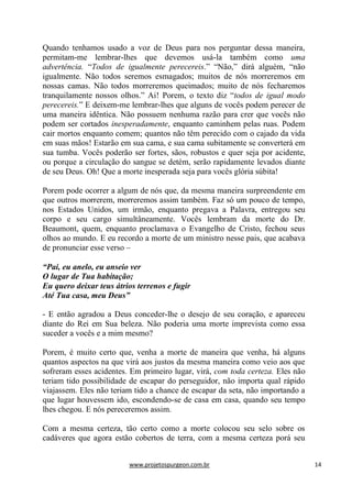 www.projetospurgeon.com.br 14 
Quando tenhamos usado a voz de Deus para nos perguntar dessa maneira, permitam-me lembrar-lhes que devemos usá-la também como uma advertência. ―Todos de igualmente perecereis.‖ ―Não,‖ dirá alguém, ―não igualmente. Não todos seremos esmagados; muitos de nós morreremos em nossas camas. Não todos morreremos queimados; muito de nós fecharemos tranquilamente nossos olhos.‖ Ai! Porem, o texto diz ―todos de igual modo perecereis.‖ E deixem-me lembrar-lhes que alguns de vocês podem perecer de uma maneira idêntica. Não possuem nenhuma razão para crer que vocês não podem ser cortados inesperadamente, enquanto caminhem pelas ruas. Podem cair mortos enquanto comem; quantos não têm perecido com o cajado da vida em suas mãos! Estarão em sua cama, e sua cama subitamente se converterá em sua tumba. Vocês poderão ser fortes, sãos, robustos e quer seja por acidente, ou porque a circulação do sangue se detém, serão rapidamente levados diante de seu Deus. Oh! Que a morte inesperada seja para vocês glória súbita! 
Porem pode ocorrer a algum de nós que, da mesma maneira surpreendente em que outros morrerem, morreremos assim também. Faz só um pouco de tempo, nos Estados Unidos, um irmão, enquanto pregava a Palavra, entregou seu corpo e seu cargo simultâneamente. Vocês lembram da morte do Dr. Beaumont, quem, enquanto proclamava o Evangelho de Cristo, fechou seus olhos ao mundo. E eu recordo a morte de um ministro nesse pais, que acabava de pronunciar esse verso – 
“Pai, eu anelo, eu anseio ver 
O lugar de Tua habitação; 
Eu quero deixar teus átrios terrenos e fugir 
Até Tua casa, meu Deus” 
- E então agradou a Deus conceder-lhe o desejo de seu coração, e apareceu diante do Rei em Sua beleza. Não poderia uma morte imprevista como essa suceder a vocês e a mim mesmo? 
Porem, é muito certo que, venha a morte de maneira que venha, há alguns quantos aspectos na que virá aos justos da mesma maneira como veio aos que sofreram esses acidentes. Em primeiro lugar, virá, com toda certeza. Eles não teriam tido possibilidade de escapar do perseguidor, não importa qual rápido viajassem. Eles não teriam tido a chance de escapar da seta, não importando a que lugar houvessem ido, escondendo-se de casa em casa, quando seu tempo lhes chegou. E nós pereceremos assim. 
Com a mesma certeza, tão certo como a morte colocou seu selo sobre os cadáveres que agora estão cobertos de terra, com a mesma certeza porá seu  