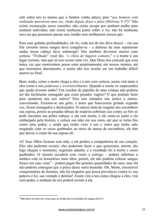 www.projetospurgeon.com.br 15 
selo sobre nós (a menos que o Senhor venha antes), pois ―aos homens está ordenado morrerem uma vez, vindo depois disso o juízo (Hebreus 9:27)‖ Não existe exoneração nesse caminho; não existe escape por nenhum atalho para nenhum individuo; não existe nenhuma ponte sobre o rio; não há nenhuma nave na que possamos passar esse Jordão sem molharmos nossos pés. 
Para suas geladas profundidades, oh rio, cada um de nós deve descer – em sua fria corrente nosso sangue deve congelar-se – e debaixo de suas espumosas ondas nossa cabeça deve submergir! Nós também devemos morrer com certeza. ―Trilhado‖ você diz, “e cheio de lugares comuns;‖ e a morte é um lugar comum, mas que só nos ocorre uma vez. Que Deus nos conceda que essa única vez que morreremos possa estar perpétuamente em nossas mentes, até que morramos diariamente, e assim não nos resulte ser um trabalho difícil morrer ao final. 
Bem, então, como a morte chega a eles e a nós com certeza, assim virá tanto a eles como a nós poderosa e irresistivelmente. Quando a morte os surpreendeu que ajuda tiveram então? Um casebre de papelão de uma criança não poderia ser tão facilmente esmagado que esses pesados vagões? O que podiam fazer para ajudarem uns aos outros? Eles iam sentados uns juntos a outros, conversando. Escutou-se um grito, e antes que houvessem gritado segunda vez, foram esmagados e destroçados. O esposo trata de resgatar dos escombros sua esposa, porem as pesadas tábuas de madeira cobriram seu corpo; ao fim só pode encontra sua pobre cabeça, e ela está morta, e ele senta-se junto a ela embargado pela tristeza, e coloca sua mão em seu rosto, até que se torna frio como uma pedra; e ainda que tenha visto a um e outro que tenha sido resgatado com os ossos quebrados ao meio da massa de escombros, ele têm que deixar o corpo de sua esposa ali. 
Ai! Seus filhos ficaram sem mãe, e ele perdeu a companheira de seu coração. Eles não puderam resistir; eles poderiam fazer o que quisessem, porem, tão logo chegou o momento, seguiram adiante, e o resultado foi a morte e ossos quebrados. O mesmo sucederá com vocês e comigo – podem subornar o médico com os honorários mais altos, porem, ele não poderia colocar sangue fresco em suas veias6 – podem pagar-lhe grandes quantidades de ouro, mas ele não poderia conseguir que o pulso desse outro bramido. Oh, Morte, irresistível conquistadora de homens, não há ninguém que possa prevalecer contra ti; sua palavra é lei, sua vontade é destino! Assim virá a nós como chegou a eles; virá com poder, e nenhum de nós poderá resistir a ela. 
6 Não deve se levar em conta aqui as modernas transfusões de sangue (N.d.T)  