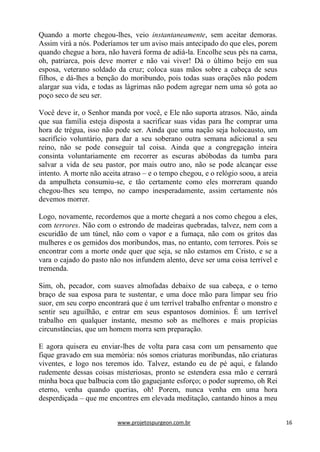 www.projetospurgeon.com.br 16 
Quando a morte chegou-lhes, veio instantaneamente, sem aceitar demoras. Assim virá a nós. Poderíamos ter um aviso mais antecipado do que eles, porem quando chegue a hora, não haverá forma de adiá-la. Encolhe seus pés na cama, oh, patriarca, pois deve morrer e não vai viver! Dá o último beijo em sua esposa, veterano soldado da cruz; coloca suas mãos sobre a cabeça de seus filhos, e dá-lhes a benção do moribundo, pois todas suas orações não podem alargar sua vida, e todas as lágrimas não podem agregar nem uma só gota ao poço seco de seu ser. 
Você deve ir, o Senhor manda por você, e Ele não suporta atrasos. Não, ainda que sua família esteja disposta a sacrificar suas vidas para lhe comprar uma hora de trégua, isso não pode ser. Ainda que uma nação seja holocausto, um sacrifício voluntário, para dar a seu soberano outra semana adicional a seu reino, não se pode conseguir tal coisa. Ainda que a congregação inteira consinta voluntariamente em recorrer as escuras abóbodas da tumba para salvar a vida de seu pastor, por mais outro ano, não se pode alcançar esse intento. A morte não aceita atraso – e o tempo chegou, e o relógio soou, a areia da ampulheta consumiu-se, e tão certamente como eles morreram quando chegou-lhes seu tempo, no campo inesperadamente, assim certamente nós devemos morrer. 
Logo, novamente, recordemos que a morte chegará a nos como chegou a eles, com terrores. Não com o estrondo de madeiras quebradas, talvez, nem com a escuridão de um túnel, não com o vapor e a fumaça, não com os gritos das mulheres e os gemidos dos moribundos, mas, no entanto, com terrores. Pois se encontrar com a morte onde quer que seja, se não estamos em Cristo, e se a vara o cajado do pasto não nos infundem alento, deve ser uma coisa terrível e tremenda. 
Sim, oh, pecador, com suaves almofadas debaixo de sua cabeça, e o terno braço de sua esposa para te sustentar, e uma doce mão para limpar seu frio suor, em seu corpo encontrará que é um terrível trabalho enfrentar o monstro e sentir seu aguilhão, e entrar em seus espantosos domínios. É um terrível trabalho em qualquer instante, mesmo sob as melhores e mais propícias circunstâncias, que um homem morra sem preparação. 
E agora quisera eu enviar-lhes de volta para casa com um pensamento que fique gravado em sua memória: nós somos criaturas moribundas, não criaturas viventes, e logo nos teremos ido. Talvez, estando eu de pé aqui, e falando rudemente dessas coisas misteriosas, pronto se estendera essa mão e cerrará minha boca que balbucia com tão gaguejante esforço; o poder supremo, oh Rei eterno, venha quando querias, oh! Porem, nunca venha em uma hora desperdiçada – que me encontres em elevada meditação, cantando hinos a meu  