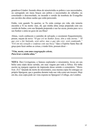 www.projetospurgeon.com.br 17 
grandioso Criador: fazendo obras de misericórdia os pobres e aos necessitados, ou carregando em meus braços aos pobres e necessitados do rebanho; ou consolando o desconsolado, ou tocando o sonido da trombeta do Evangelho aos ouvidos das almas surdas que estão perecendo. 
Então, vem quando Tu querias; se Tu estás comigo em vida, não temeria encontra a Ti na morte: mas, oh, que minha alma esteja preparada com seu vestido de bodas, com sua lâmpada preparada e sua luz acesa, pronta para ver a seu Senhor e entra no gozo de seu Deus! 
Almas, vocês conhecem o caminho de salvação; o escutaram frequentemente, porem, ouçam de novo: ―O que crê no Senhor Jesus, têm a vida eterna.” “O que crer e for batizado, será salvo; mas o que não crer, será condenado.” ―Crê em teu coração e confessa com sua boca.‖ Que o Espírito Santo lhes dê graça para fazer ambas as coisas, e tendo feito, possam dizer – 
“Vêm, morte, com uma congregação celeste, 
Para levar a minha alma.” 
NOTA: Davi Livingstone, o famoso explorador e missionário, levou em seu bolso uma cópia desse sermão, em suas viagens por toda a África. Ele tinha escrito na margem superior da impressão desse sermão o comentário: ―Muito bom. D.L‖ Quando da morte do missionário, essa mesma copia foi entregue ao próprio Spurgeon, que a guardou durante toda sua vida como um tesouro. Hoje em dia, essa copia pode ser vista exposta no Spurgeon’s College, em Londres. 
 