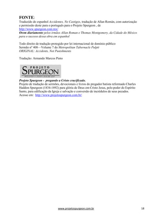 www.projetospurgeon.com.br 18 
FONTE: 
Traduzido do espanhol Accidentes, No Castigos, tradução de Allan Román, com autorização e permissão deste para o português para o Projeto Spurgeon , de http://www.spurgeon.com.mx/ 
Orem diariamente pelos irmãos Allan Roman e Thomas Montgomery, da Cidade do México para o sucesso dessa obra em espanhol 
Todo direito de tradução protegido por lei internacional de domínio público 
Sermão nº 408—Volume 7 do Metropolitan Tabernacle Pulpit 
ORIGINAL: Accidents, Not Punishments 
Tradução: Armando Marcos Pinto 
Projeto Spurgeon - pregando a Cristo crucificado. 
Projeto de tradução de sermões, devocionais e livros do pregador batista reformado Charles Haddon Spurgeon (1834-1892) para glória de Deus em Cristo Jesus, pelo poder do Espírito Santo, para edificação da Igreja e salvação e conversão de incrédulos de seus pecados. Acesse em: http://www.projetospurgeon.com.br/ 
