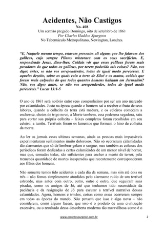 www.projetospurgeon.com.br 2 
Acidentes, Não Castigos 
No. 408 
Um sermão pregado Domingo, oito de setembro de 1861 
Por Charles Haddon Spurgeon 
No Tabernáculo Metropolitano, Newington, Londres. 
“E, Naquele mesmo tempo, estavam presentes ali alguns que lhe falavam dos galileus, cujo sangue Pilatos misturara com os seus sacrifícios. E, respondendo Jesus, disse-lhes: Cuidais vós que esses galileus foram mais pecadores do que todos os galileus, por terem padecido tais coisas? Não, vos digo; antes, se não vos arrependerdes, todos de igual modo perecereis. E aqueles dezoito, sobre os quais caiu a torre de Siloé e os matou, cuidais que foram mais culpados do que todos quantos homens habitam em Jerusalém? Não, vos digo; antes, se não vos arrependerdes, todos de igual modo perecereis.” Lucas 13:1-5 
O ano de 1861 será notório entre seus companheiros por ser um ano marcado por calamidades. Justo na época quando o homem sai a receber o fruto de seus labores, quando a colheita da terra está madura, e os celeiros começam a encher-se, cheios de trigo novo, a Morte também, essa poderosa segadora, saiu para cortar sua própria colheita – feixes completos foram recolhidos em seu celeiro: a tumba. Terríveis foram os lamentos que formam o hino de colheita da morte. 
Ao ler os jornais essas ultimas semanas, ainda as pessoas mais impassíveis experimentaram sentimentos muito dolorosos. Não só ocorreram calamidades tão alarmantes que só de lembrar gelam o sangue, mas também as colunas dos periódicos foram dedicadas a certas calamidades de um menor nível de horror, mas que, somadas todas, são suficientes para encher a mente de terror, pela tremenda quantidade de mortes inesperadas que recentemente corresponderam aos filhos dos homens. 
Não somente temos tido acidentes a cada dia da semana, mas sim até dois ou três – não fomos simplesmente aturdidos pelo alarmante ruído de um terrível estrondo, mas antes com outro, outro, outro e outro, que seguiram suas pisadas, como os amigos de Jó, até que tenhamos tido necessidade da paciência e da resignação de Jó para escutar a terrível narrativa dessas calamidades. Agora, homens e irmãos, coisas como essas ocorreram sempre em todas as épocas do mundo. Não pensem que isso é algo novo – não considerem, como alguns fazem, que isso é o produto de uma civilização excessiva, ou o resultado dessa descoberta moderna tão maravilhosa como é o  