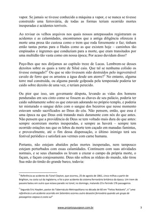 www.projetospurgeon.com.br 3 
vapor. Se jamais se tivesse conhecido a máquina a vapor, e se nunca se tivesse construído uma ferroviária, de todas as formas teriam ocorrido mortes inesperadas e acidentes terríveis. 
Ao revisar os velhos arquivos nos quais nossos antepassados registraram os acidentes e as calamidades, encontramos que a antiga diligência ofereceu à morte uma presa tão custosa como o trem que roda ferozmente o faz; tinham então tantas portas para o Hades como as que existem hoje – caminhos tão empinados e íngremes que conduziam para a morte, que eram transitados por uma multidão tão vasta como em nossa época; Por acaso duvidam disso? 
Peço-lhes que nos dirijamos ao capítulo treze de Lucas. Lembrem-se desses dezoitos sobre os quais a torre de Siloé caiu. Que tal se nenhuma colisão os tivesse esmagado?1 Ou que se não tivessem sido destruídos pelo ingovernável cavalo de ferro que os arrastou a água desde um aterro?2 No entanto, alguma torre mal construída, ou alguma parede golpeada pela tempestade poderia ter caído sobre dezoito de uma vez, e teriam perecido. 
Ou pior que isso, um governante déspota, levando as vidas dos homens penduradas em seu cinto como se fossem as chaves de seu palácio, poderia ter caído subitamente sobre os que estavam adorando no próprio templo, e poderia ter misturado o sangue deles com o sangue dos bezerros que nesse momento estavam sendo sacrificados ao Deus do céu. Não pensem, então, que essa é uma época na que Deus está tratando mais duramente com nós do que antes. Não pensem que a providência de Deus se tem voltado mais dura do que antes: sempre ocorreram mortes inesperadas, e sempre as haverá – sempre tem ocorrido estações nas que os lobos da morte tem caçado em manadas famintas, e provavelmente, até o fim dessa dispensação, o último inimigo terá seu festival periódico e satisfará aos vermes com carne humana. 
Portanto, não estejam abatidos pelas mortes inesperadas, nem tampouco estejam perturbados com essas calamidades. Continuem com suas atividades normais, e se seus chamados os levam a cruzar o campo da própria morte, o façam, e façam corajosamente. Deus não soltou as rédeas do mundo, não tirou Sua mão do timão do grande barco, todavia: 
1 Referência ao acidente do Túnel Clayton, que ocorreu, 25 de agosto de 1861, cinco milhas a partir de Brighton, na costa sul da Inglaterra, e foi o pior acidente do sistema ferroviário britânico da época. Um trem de passeio bateu em outro que estava parado no túnel, no domingo, matando 23 e ferindo 176 passageiros 
2 Segundo Eric Hayden, pastor do Tabernáculo Metropolitano na década de 60 em “Feitos Notáveis”, é ”uma referência a um acidente ocorrido em Setembro ocorreu outro desastre ferroviário quando um grupo de passageiros viajava à costa sul”  