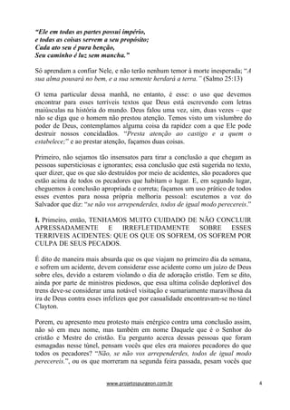 www.projetospurgeon.com.br 4 
“Ele em todas as partes possui império, 
e todas as coisas servem a seu propósito; 
Cada ato seu é pura benção, 
Seu caminho é luz sem mancha.” 
Só aprendam a confiar Nele, e não terão nenhum temor à morte inesperada; ―A sua alma pousará no bem, e a sua semente herdará a terra.” (Salmo 25:13) 
O tema particular dessa manhã, no entanto, é esse: o uso que devemos encontrar para esses terríveis textos que Deus está escrevendo com letras maiúsculas na história do mundo. Deus falou uma vez, sim, duas vezes – que não se diga que o homem não prestou atenção. Temos visto um vislumbre do poder de Deus, contemplamos alguma coisa da rapidez com a que Ele pode destruir nossos concidadãos. ―Presta atenção ao castigo e a quem o estabelece;‖ e ao prestar atenção, façamos duas coisas. 
Primeiro, não sejamos tão insensatos para tirar a conclusão a que chegam as pessoas supersticiosas e ignorantes; essa conclusão que está sugerida no texto, quer dizer, que os que são destruídos por meio de acidentes, são pecadores que estão acima de todos os pecadores que habitam o lugar. E, em segundo lugar, cheguemos à conclusão apropriada e correta; façamos um uso prático de todos esses eventos para nossa própria melhoria pessoal: escutemos a voz do Salvador que diz: ―se não vos arrependerdes, todos de igual modo perecereis.‖ 
I. Primeiro, então, TENHAMOS MUITO CUIDADO DE NÃO CONCLUIR APRESSADAMENTE E IRREFLETIDAMENTE SOBRE ESSES TERRIVEIS ACIDENTES: QUE OS QUE OS SOFREM, OS SOFREM POR CULPA DE SEUS PECADOS. 
É dito de maneira mais absurda que os que viajam no primeiro dia da semana, e sofrem um acidente, devem considerar esse acidente como um juízo de Deus sobre eles, devido a estarem violando o dia de adoração cristão. Tem se dito, ainda por parte de ministros piedosos, que essa ultima colisão deplorável dos trens deve-se considerar uma notável visitação e sumariamente maravilhosa da ira de Deus contra esses infelizes que por casualidade encontravam-se no túnel Clayton. 
Porem, eu apresento meu protesto mais enérgico contra uma conclusão assim, não só em meu nome, mas também em nome Daquele que é o Senhor do cristão e Mestre do cristão. Eu pergunto acerca dessas pessoas que foram esmagadas nesse túnel, pensam vocês que eles era maiores pecadores do que todos os pecadores? ―Não, se não vos arrependerdes, todos de igual modo perecereis.‖, ou os que morreram na segunda feira passada, pesam vocês que  