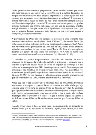 www.projetospurgeon.com.br 6 
Então, permitam-me começar perguntando, meus amados irmãos, por acaso não enxergam que o que dizem não é certo? E essa é a melhor das razões do porque não devem dizê-lo. Suas próprias experiências e observações não lhes ensinam que um evento ocorre tanto ao justo como ao malvado? É certo que o homem malvado às vezes cai morto na rua – mas o ministro também não caiu também morto no púlpito, por acaso? É certo que um iate de prazer, no qual os homens buscavam sua própria felicidade em um dia de domingo, afundou precipitadamente – mas por acaso não é igualmente certo que um barco que levava somente homens piedosos, cujo destino era um giro para pregar o Evangelho, não afundou também? 
A providência de Deus não tem respeito as pessoas: e uma tormenta pode abater-se sobre o barco missionário ―John Williams‖ 4, da mesma forma que pode abater-se sobre outro iate repleto de pecadores desenfreados. Que! Acaso não percebem que a providência de Deus foi de fato, e seus tratos externos, mais dura com os bons do que com os maus? Paulo não disse ao contemplar as misérias dos justos em seus dias: ―Se esperamos em Cristo só nesta vida, somos os mais miseráveis de todos os homens.” (1 Coríntios 15:19) 
O caminho da justiça frequentemente conduziu aos homens ao cavalo selvagem do tormento, da prisão, do patíbulo e à fogueira – enquanto que o caminho do pecado, muitas vezes os levou ao império, ao domingo e à alta estima de seus companheiros. Não é certo que nesse mundo Deus castigue aos homens por seu pecado, e os premie por suas boas obras. Não disse Davi: “Vi o ímpio com grande poder espalhar-se como a árvore verde na terra natal? (Salmos 37:35)” E, isso deixava o Salmista perplexo durante um tempo, até que foi ao santuário de Deus, e enfim então entendeu o fim deles? 
Ainda que sua fé lhe assegure que o resultado final da providência trabalhará unicamente o bem para o povo de Deus, no entanto, sua vida, ainda que seja somente uma breve parte do drama divino da história, deve ter-lhe ensinado que a providência não discrimina externamente entre o justo e o ímpio – que o justo perece inesperadamente igual que o ímpio – que a peste não conhece diferenças entre o pecador e o santo – e que a mesma espada da guerra é impiedosa com os filhos de Deus da mesma maneira que é com os filhos de Belial. 
Quando Deus envia o flagelo, esse mata inesperadamente ao inocente da mesma forma que ao perverso e ao insolente. Agora, meus irmãos, se a ideia 
4 O navio “John Williams” era um navio missionário sob o comando do capitão Robert Clark Morgan (1798- 1864) e de propriedade da Sociedade Missionária de Londres. Foi nomeado em homenagem ao missionário John Williams (1796-1839), que trabalhou ativamente no Pacífico sul. (FONTE: Wikipédia)  