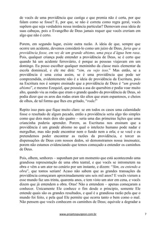 www.projetospurgeon.com.br 7 
de vocês de uma providência que castiga e que premia não é certa, por que falam como se fosse? E, por que, se não é correta como regra geral, vocês supõem que seja verdadeira nessa instância particular? Demovam essa ideia de suas cabeças, pois o Evangelho de Deus jamais requer que vocês creriam em algo que não é certo. 
Porem, em segundo lugar, existe outra razão. A ideia de que, sempre que ocorre um acidente, devemos considerá-lo como um juízo de Deus, faria que a providência fosse, em vez de um grande abismo, uma poça d’água bem rasa. Pois, qualquer criança pode entender a providência de Deus, se é certo que quando há um acidente ferroviário, é porque as pessoas viajavam em um domingo. Eu posso escolher qualquer menininho da classe mais elementar da escola dominical, e ele me dirá: ―sim, eu vejo isso.‖ Mas então, se a providência é uma coisa assim, se é uma providência que pode ser compreendida, evidentemente não é a ideia de providência da Escritura, pois na Escritura nos é sempre ensinado que a providência de Deus é ―um grande abismo‖, e mesmo Ezequiel, que possuía a asa do querubim e podia voar muito alto, quando viu as rodas que eram o grande quadro da providência de Deus, só podia dizer que os aros das rodas eram tão altos que eram espantosos, e cheios de olhos, de tal forma que lhes era gritado, ―roda!‖ 
Repito isso para que fique muito claro: se em todos os casos uma calamidade fosse o resultado de algum pecado, então a providência seria algo tão simples como que dois mais dois são quatro – seria uma das primeiras lições que uma criancinha poderia aprender. Porem, as Escrituras nos ensinam que a providência é um grande abismo no qual o intelecto humano pode nadar e mergulhar, mas não pode encontrar nem o fundo nem a orla; e se você e eu pretendemos poder encontrar as razões da providência, e torcer as dispensações de Deus com nossos dedos, só demonstramos nossa insensatez, porem não estamos evidenciando que temos começado a entender os caminhos de Deus. 
Pois, olhem, senhores – suponham por um momento que está acontecendo uma grandiosa representação de uma obra teatral, e que vocês se intrometem na obra e vêm a um ator no cenário por um instante, e dizem: ―Sim, eu entendo a obra‖, que tontos seriam! Acaso não sabem que as grandes transações da providência começaram aproximadamente uns seis mil anos? E vocês vieram a esse mundo faz uns trinta, quarenta anos, e tem visto um ator em cena, e vocês dizem que já entendem a obra. Oras! Não a entendem – apenas começaram a conhecer. Unicamente Ele conhece o fim desde o principio, somente Ele entende quais são os grandes resultados, e qual é a grandiosa razão pela que o mundo foi feito, e pela qual Ele permite que ocorra tanto o bem como o mal. Não pensem que vocês conhecem os caminhos de Deus; equivale a degradar a  