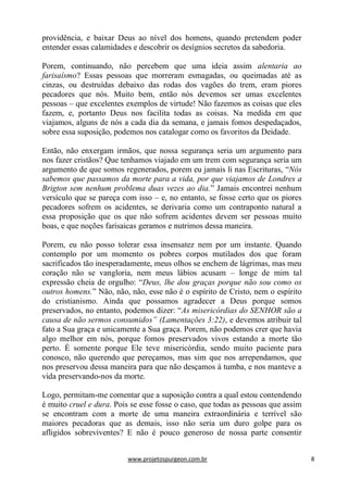 www.projetospurgeon.com.br 8 
providência, e baixar Deus ao nível dos homens, quando pretendem poder entender essas calamidades e descobrir os desígnios secretos da sabedoria. 
Porem, continuando, não percebem que uma ideia assim alentaria ao farisaísmo? Essas pessoas que morreram esmagadas, ou queimadas até as cinzas, ou destruídas debaixo das rodas dos vagões do trem, eram piores pecadores que nós. Muito bem, então nós devemos ser umas excelentes pessoas – que excelentes exemplos de virtude! Não fazemos as coisas que eles fazem, e, portanto Deus nos facilita todas as coisas. Na medida em que viajamos, alguns de nós a cada dia da semana, e jamais fomos despedaçados, sobre essa suposição, podemos nos catalogar como os favoritos da Deidade. 
Então, não enxergam irmãos, que nossa segurança seria um argumento para nos fazer cristãos? Que tenhamos viajado em um trem com segurança seria um argumento de que somos regenerados, porem eu jamais li nas Escrituras, ―Nós sabemos que passamos da morte para a vida, por que viajamos de Londres a Brigton sem nenhum problema duas vezes ao dia.‖ Jamais encontrei nenhum versículo que se pareça com isso – e, no entanto, se fosse certo que os piores pecadores sofrem os acidentes, se derivaria como um contraponto natural a essa proposição que os que não sofrem acidentes devem ser pessoas muito boas, e que noções farisaicas geramos e nutrimos dessa maneira. 
Porem, eu não posso tolerar essa insensatez nem por um instante. Quando contemplo por um momento os pobres corpos mutilados dos que foram sacrificados tão inesperadamente, meus olhos se enchem de lágrimas, mas meu coração não se vangloria, nem meus lábios acusam – longe de mim tal expressão cheia de orgulho: ―Deus, lhe dou graças porque não sou como os outros homens.‖ Não, não, não, esse não é o espírito de Cristo, nem o espírito do cristianismo. Ainda que possamos agradecer a Deus porque somos preservados, no entanto, podemos dizer: ―As misericórdias do SENHOR são a causa de não sermos consumidos” (Lamentações 3:22), e devemos atribuir tal fato a Sua graça e unicamente a Sua graça. Porem, não podemos crer que havia algo melhor em nós, porque fomos preservados vivos estando a morte tão perto. É somente porque Ele teve misericórdia, sendo muito paciente para conosco, não querendo que pereçamos, mas sim que nos arrependamos, que nos preservou dessa maneira para que não desçamos á tumba, e nos manteve a vida preservando-nos da morte. 
Logo, permitam-me comentar que a suposição contra a qual estou contendendo é muito cruel e dura. Pois se esse fosse o caso, que todas as pessoas que assim se encontram com a morte de uma maneira extraordinária e terrível são maiores pecadoras que as demais, isso não seria um duro golpe para os afligidos sobreviventes? E não é pouco generoso de nossa parte consentir  