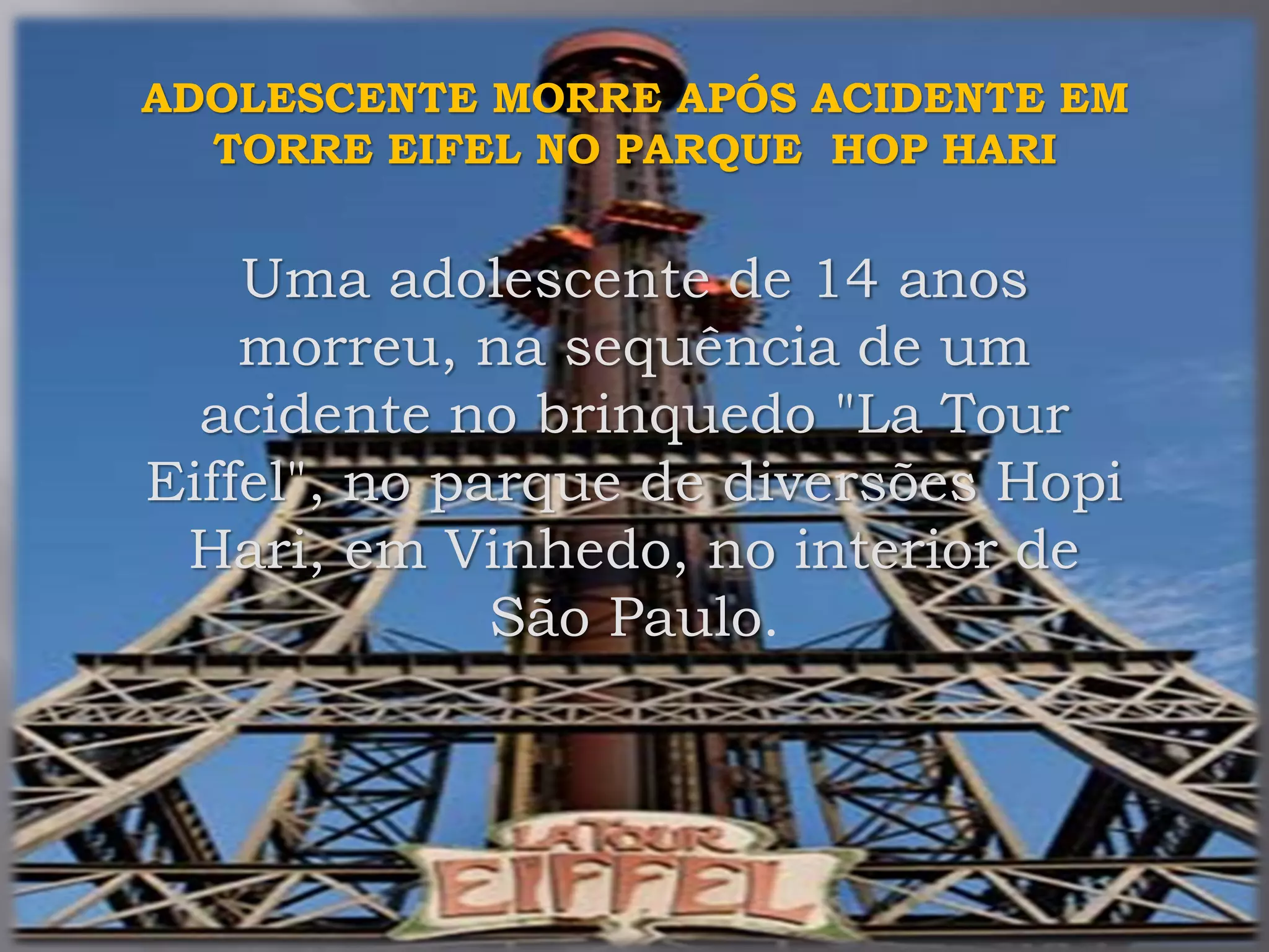 ADOLESCENTE MORRE APÓS ACIDENTE EM
TORRE EIFEL NO PARQUE HOP HARI
Uma adolescente de 14 anos
morreu, na sequência de um
acidente no brinquedo "La Tour
Eiffel", no parque de diversões Hopi
Hari, em Vinhedo, no interior de
São Paulo.
 