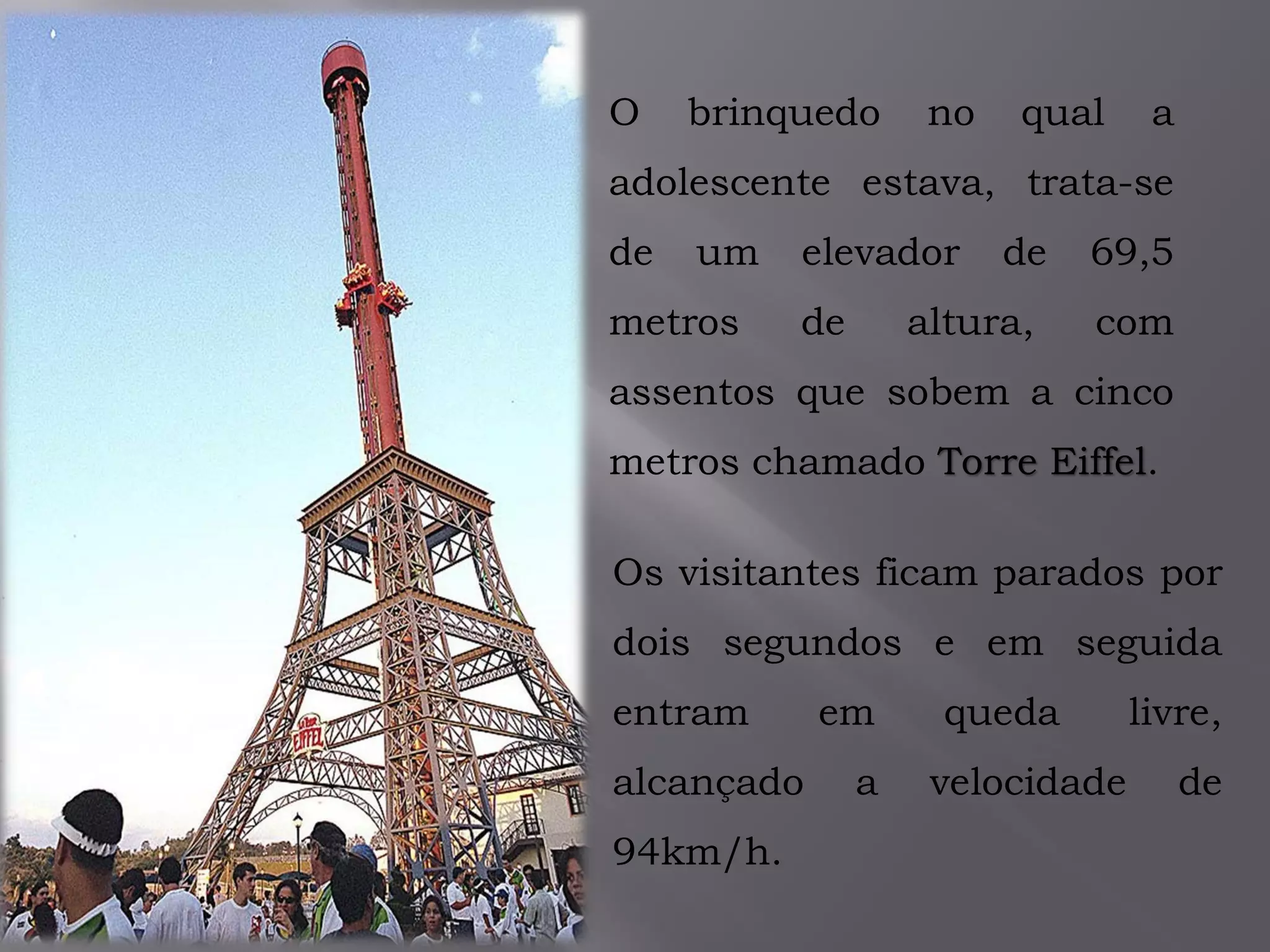 O brinquedo no qual a
adolescente estava, trata-se
de um elevador de 69,5
metros de altura, com
assentos que sobem a cinco
metros chamado Torre Eiffel.
Os visitantes ficam parados por
dois segundos e em seguida
entram em queda livre,
alcançado a velocidade de
94km/h.
 