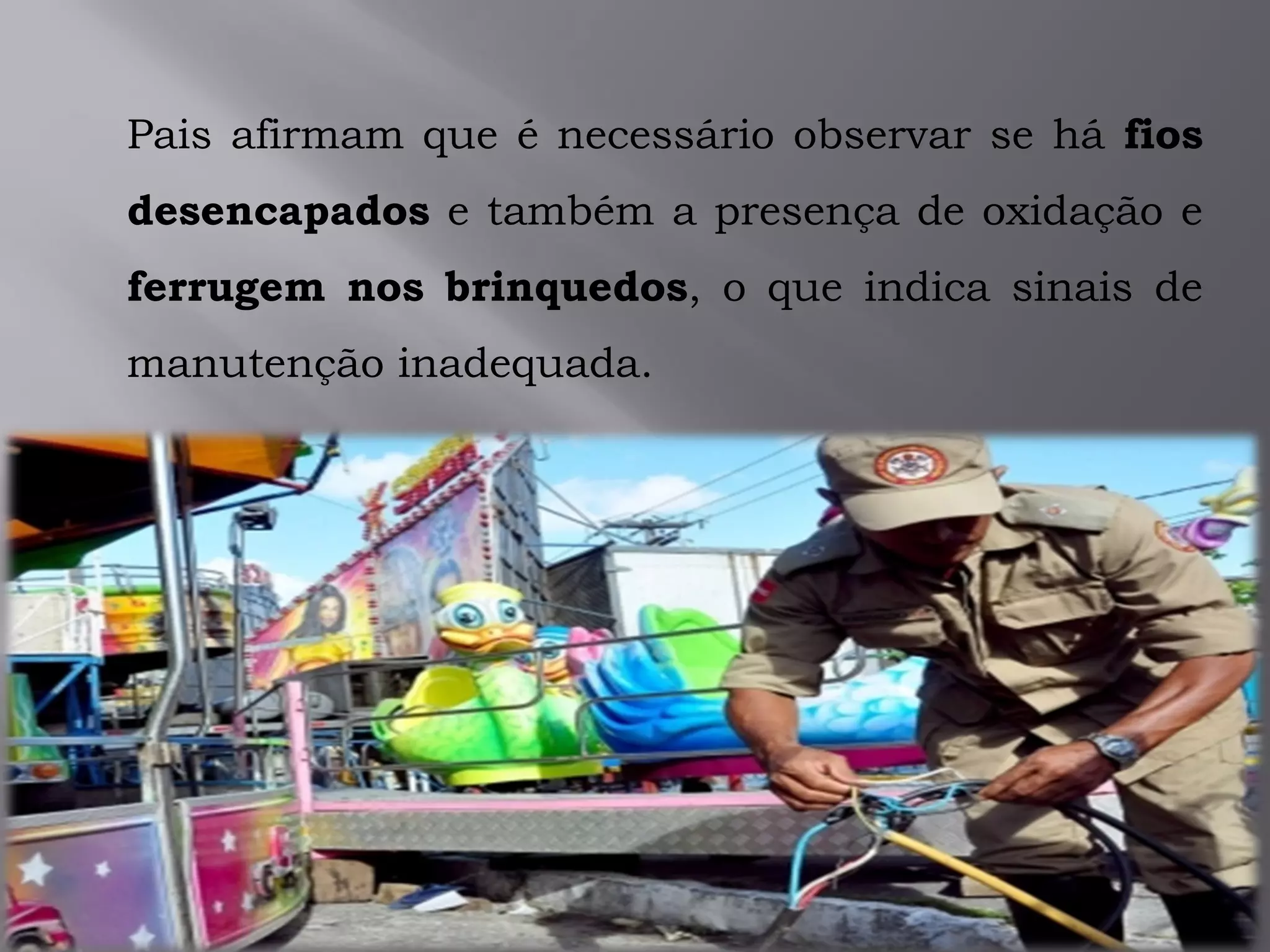 Pais afirmam que é necessário observar se há fios
desencapados e também a presença de oxidação e
ferrugem nos brinquedos, o que indica sinais de
manutenção inadequada.
 