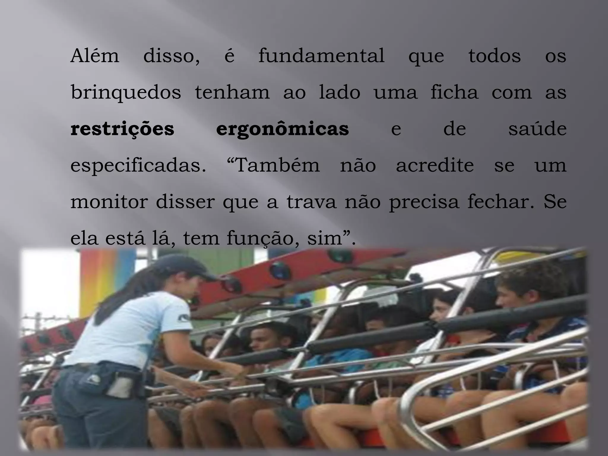 Além disso, é fundamental que todos os
brinquedos tenham ao lado uma ficha com as
restrições ergonômicas e de saúde
especificadas. “Também não acredite se um
monitor disser que a trava não precisa fechar. Se
ela está lá, tem função, sim”.
 